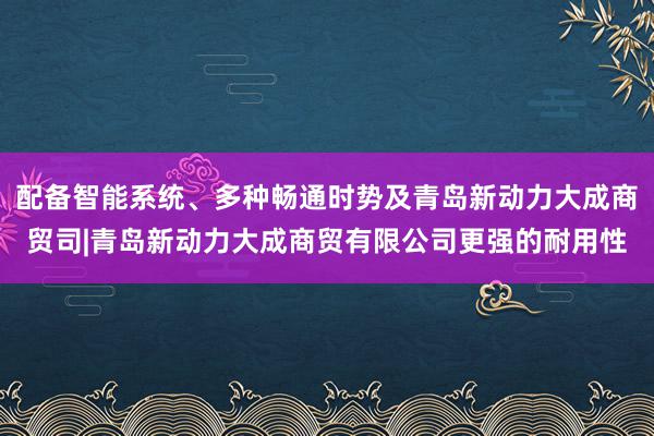 配备智能系统、多种畅通时势及青岛新动力大成商贸司|青岛新动力大成商贸有限公司更强的耐用性
